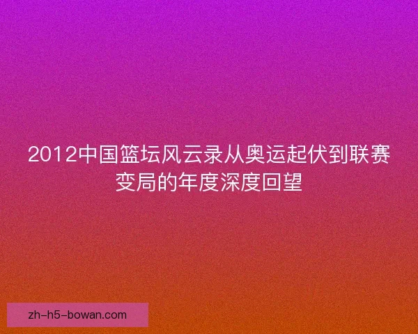 2012中国篮坛风云录从奥运起伏到联赛变局的年度深度回望 2012中国篮坛风云录从奥运起伏到联赛变局的年度深度回望