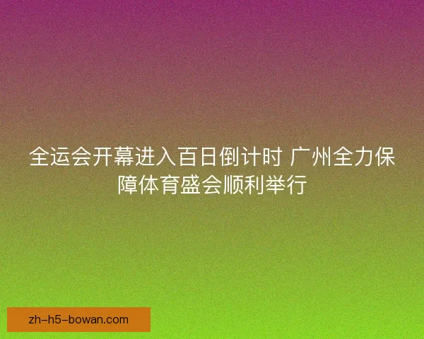 全运会开幕进入百日倒计时 广州全力保障体育盛会顺利举行 全运会开幕进入百日倒计时 广州全力保障体育盛会顺利举行