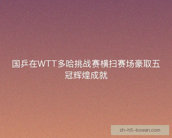 国乒在WTT多哈挑战赛横扫赛场豪取五冠辉煌成就 国乒在WTT多哈挑战赛横扫赛场豪取五冠辉煌成就