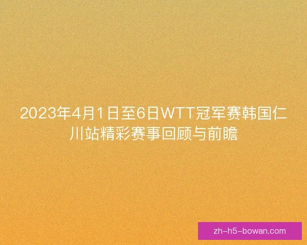 2023年4月1日至6日WTT冠军赛韩国仁川站精彩赛事回顾与前瞻