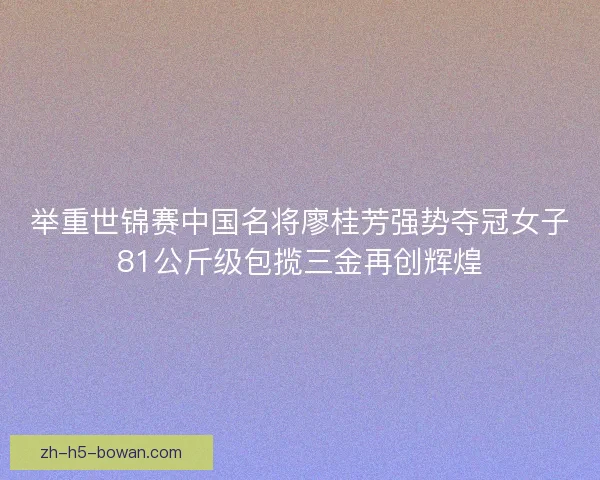 举重世锦赛中国名将廖桂芳强势夺冠女子81公斤级包揽三金再创辉煌