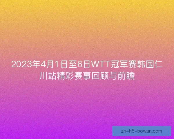2023年4月1日至6日WTT冠军赛韩国仁川站精彩赛事回顾与前瞻