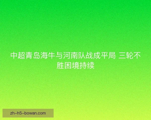 中超青岛海牛与河南队战成平局 三轮不胜困境持续 中超青岛海牛与河南队战成平局 三轮不胜困境持续