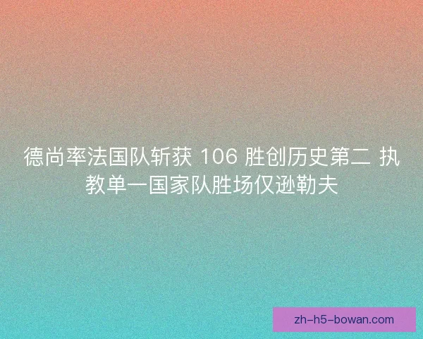 德尚率法国队斩获 106 胜创历史第二 执教单一国家队胜场仅逊勒夫