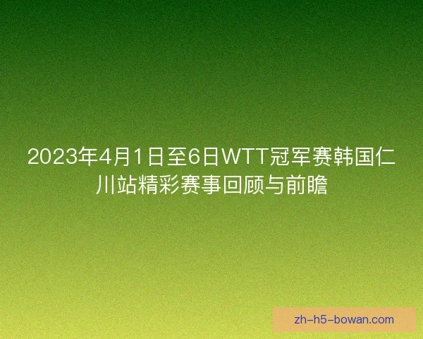 2023年4月1日至6日WTT冠军赛韩国仁川站精彩赛事回顾与前瞻