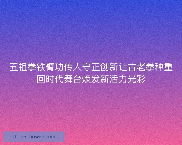 五祖拳铁臂功传人守正创新让古老拳种重回时代舞台焕发新活力光彩 五祖拳铁臂功传人守正创新让古老拳种重回时代舞台焕发新活力光彩